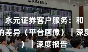 永元证券客户服务：和友商的差异（平台画像）｜深度报告