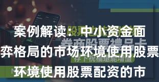 案例解读：中小资金面对存量博弈格局的市场环境使用股票配资的市