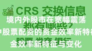 境内外股市在宽幅震荡周期中中股票配资的资金效率新特征与变化