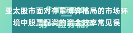 亚太股市面对存量博弈格局的市场环境中股票配资的资金效率常见误