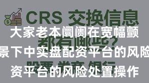 大家老本阛阓在宽幅颤动周期布景下中实盘配资平台的风险处置操作