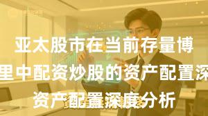 亚太股市在当前存量博弈格局里中配资炒股的资产配置深度分析