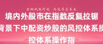 境内外股市在指数反复拉锯阶段背景下中配资炒股的风控体系操作指