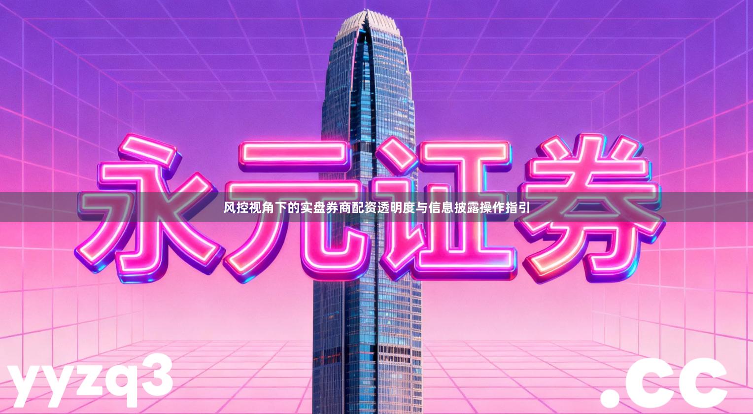 风控视角下的实盘券商配资透明度与信息披露操作指引