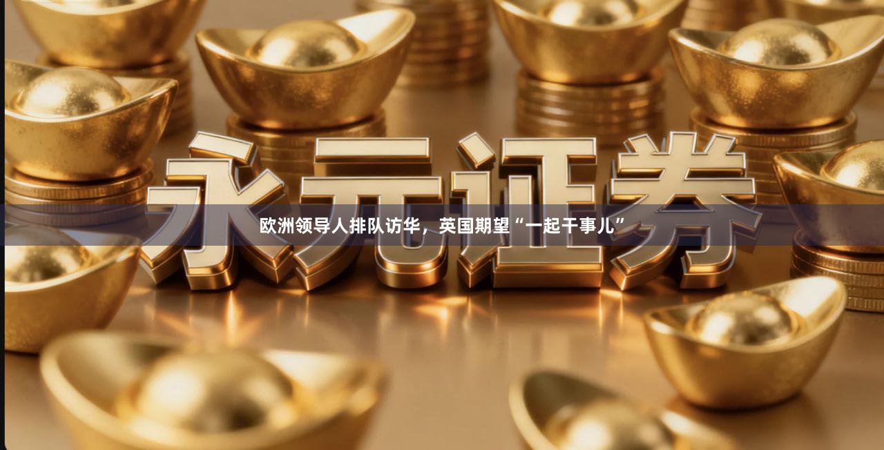 欧洲领导人排队访华，英国期望“一起干事儿”