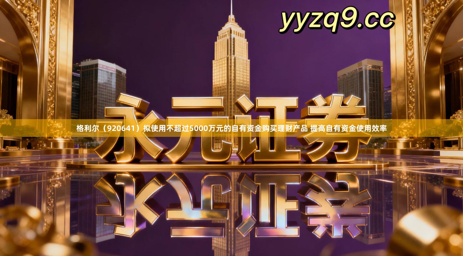 格利尔（920641）拟使用不超过5000万元的自有资金购买理财产品 提高自有资金使用效率